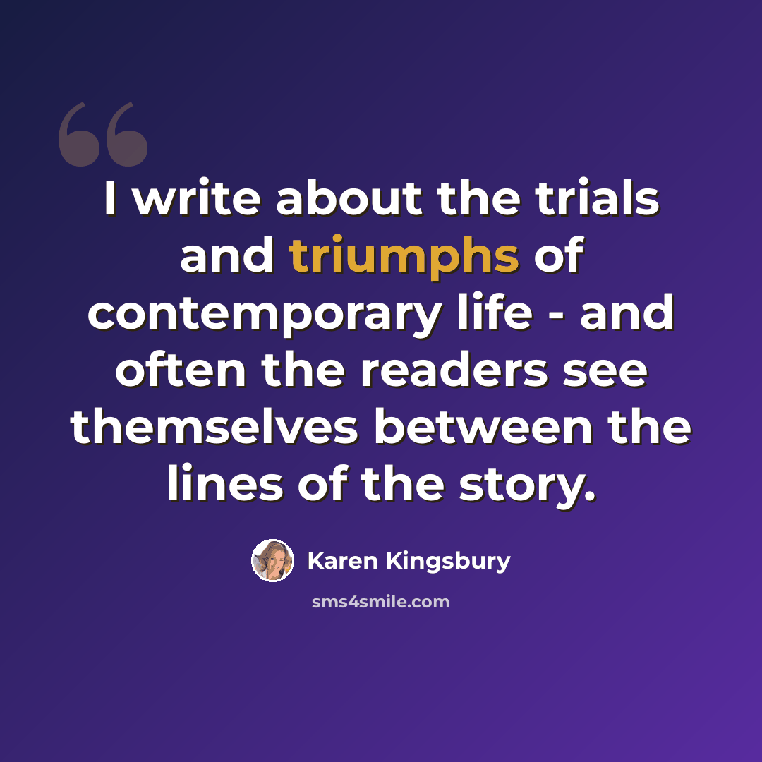 “I write about the trials and triumphs of contemporary life - and often the readers see themselves between the lines of the story.” quote by Karen Kingsbury