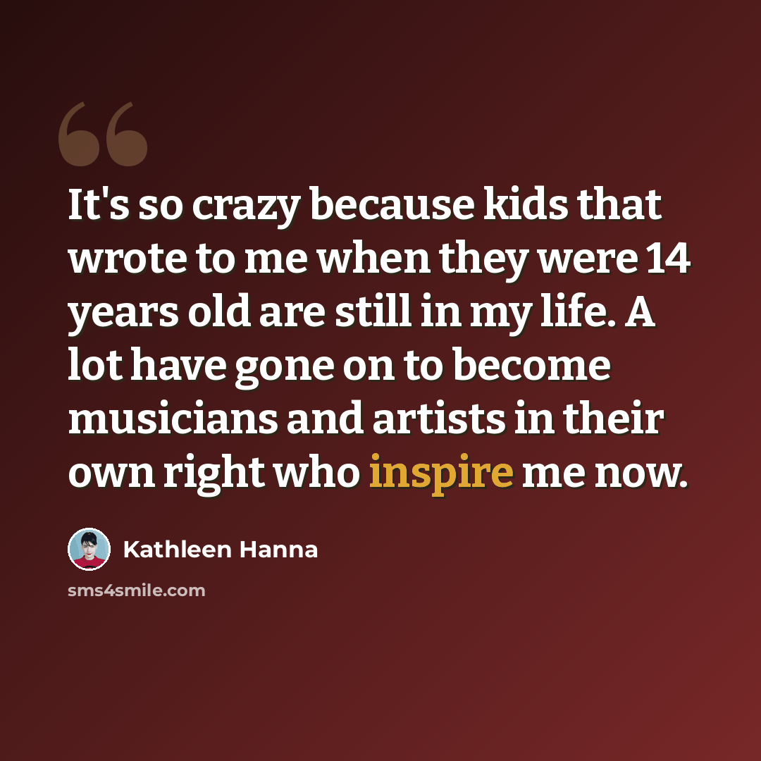 “It's so crazy because kids that wrote to me when they were 14 years old are still in my life. A lot have gone on to become musicians and artists in their own right who inspire me now.” quote by Kathleen Hanna