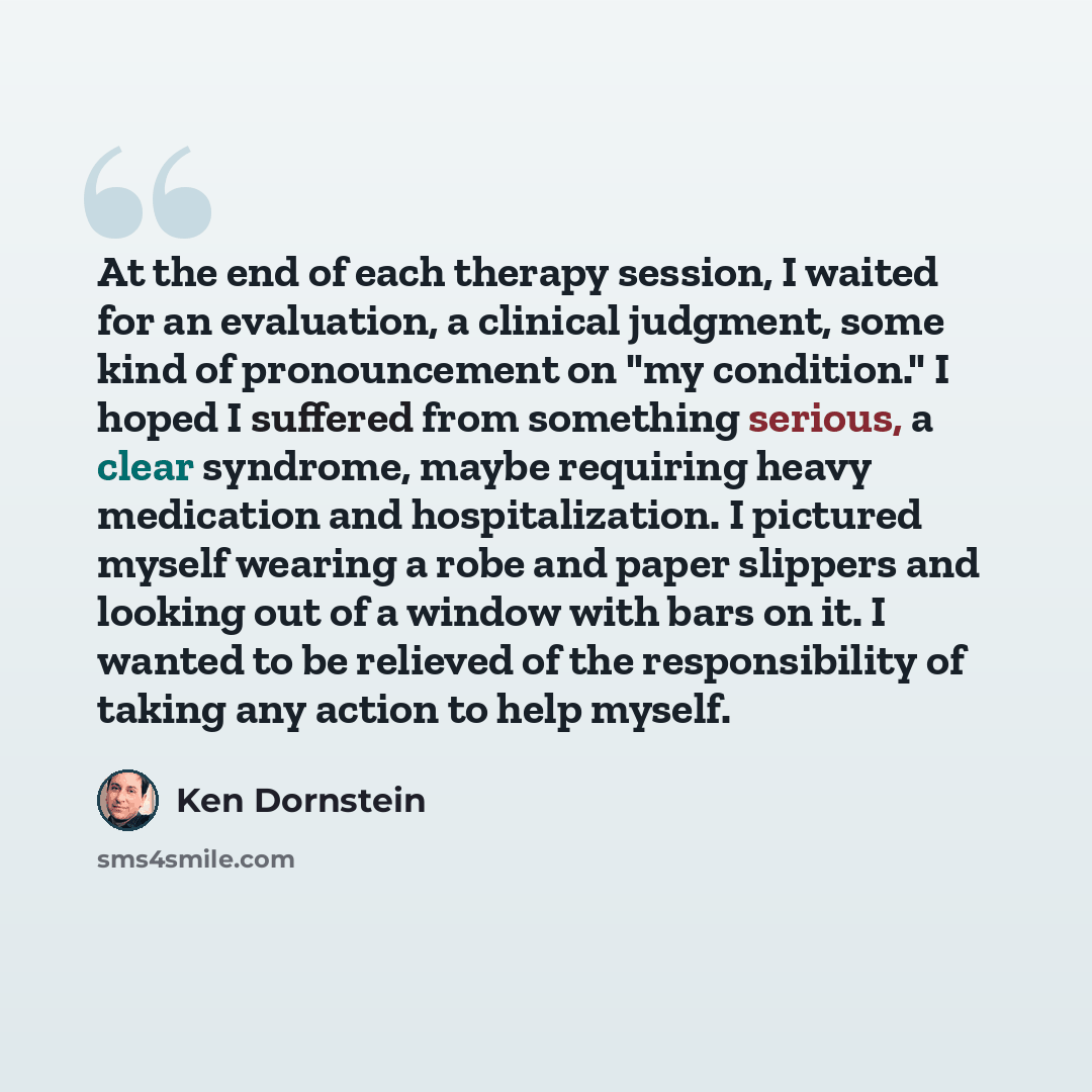 “At the end of each therapy session, I waited for an evaluation, a clinical judgment, some kind of pronouncement on "my condition." I hoped I suffered from something serious, a clear syndrome, maybe requiring heavy medication and hospitalization. I pictured myself wearing a robe and paper slippers…” quote by Ken Dornstein