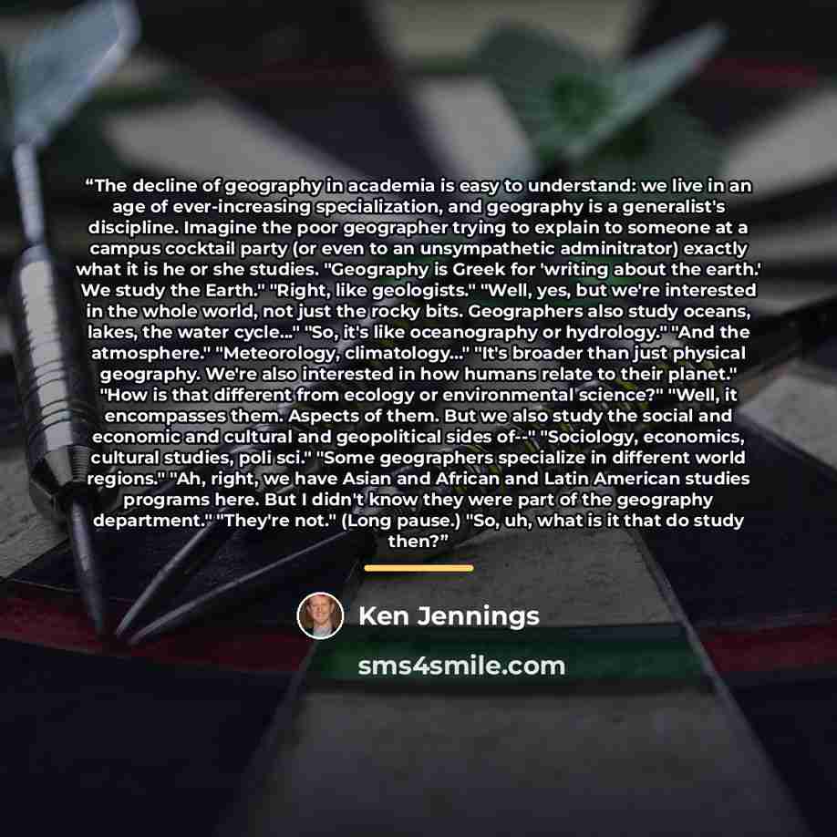 “The decline of geography in academia is easy to understand: we live in an age of ever-increasing specialization, and geography is a generalist's discipline. Imagine the poor geographer trying to explain to someone at a campus cocktail party (or even to an unsympathetic adminitrator) exactly what…” quote by Ken Jennings