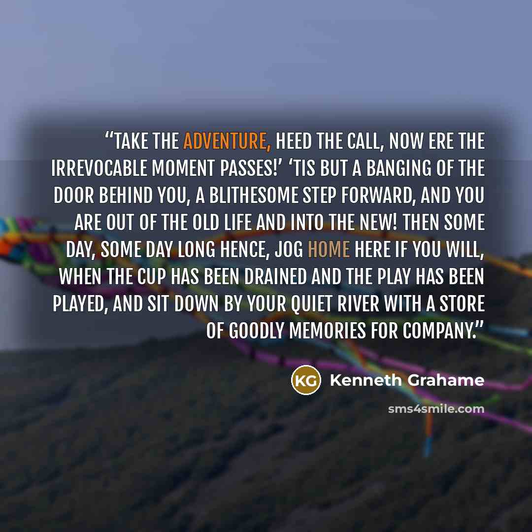 “Take the Adventure, heed the call, now ere the irrevocable moment passes!’ ‘Tis but a banging of the door behind you, a blithesome step forward, and you are out of the old life and into the new! Then some day, some day long hence, jog home here if you will, when the cup has been drained and the…” quote by Kenneth Grahame