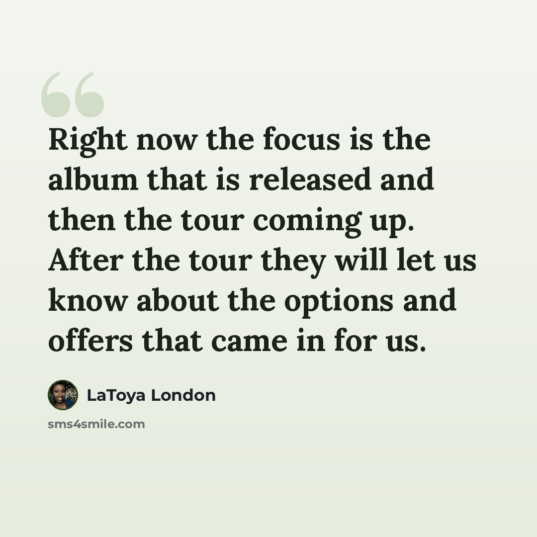 “Right now the focus is the album that is released and then the tour coming up. After the tour they will let us know about the options and offers that came in for us.” quote by LaToya London