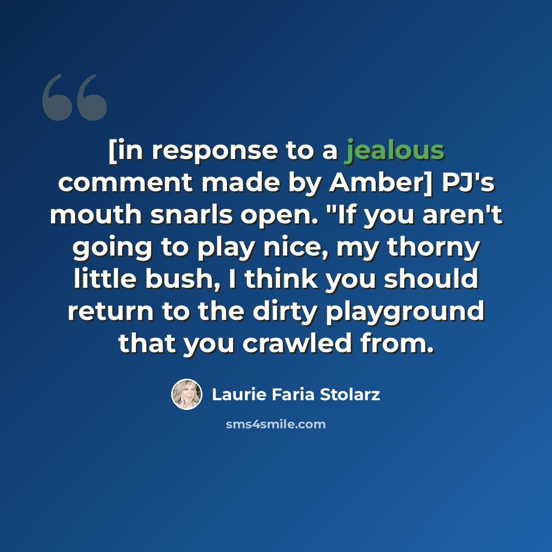 “[in response to a jealous comment made by Amber] PJ's mouth snarls open. "If you aren't going to play nice, my thorny little bush, I think you should return to the dirty playground that you crawled from.” quote by Laurie Faria Stolarz