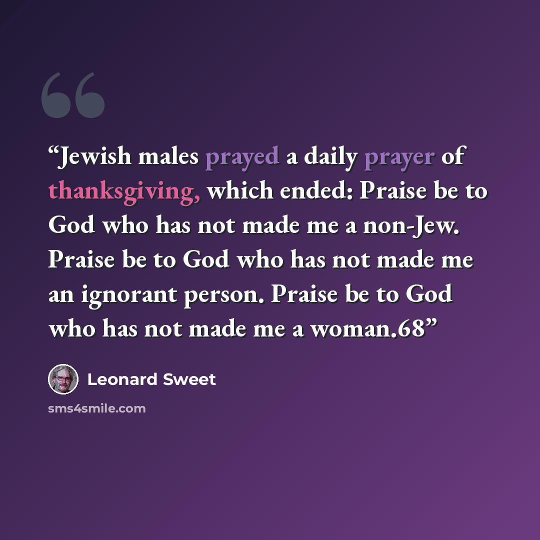 “Jewish males prayed a daily prayer of thanksgiving, which ended: Praise be to God who has not made me a non-Jew. Praise be to God who has not made me an ignorant person. Praise be to God who has not made me a woman.68” quote by Leonard Sweet