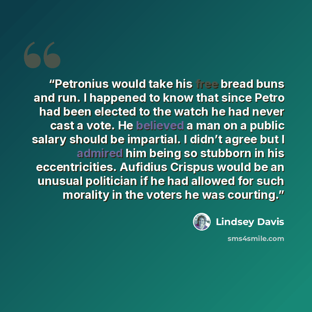 “Petronius would take his free bread buns and run. I happened to know that since Petro had been elected to the watch he had never cast a vote. He believed a man on a public salary should be impartial. I didn’t agree but I admired him being so stubborn in his eccentricities. Aufidius Crispus would…” quote by Lindsey Davis