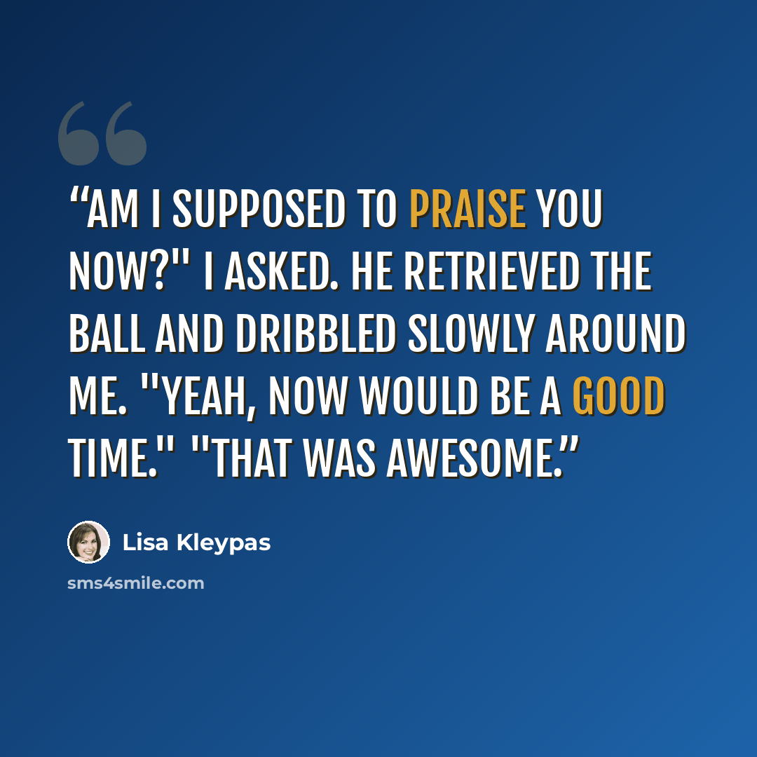 “Am I supposed to praise you now?" I asked. He retrieved the ball and dribbled slowly around me. "Yeah, now would be a good time." "That was awesome.” quote by Lisa Kleypas