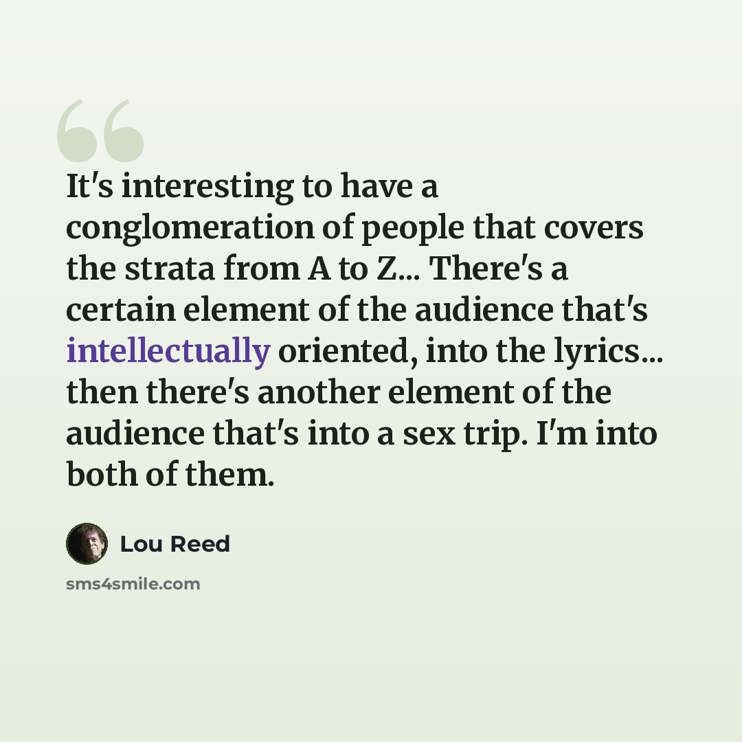 “It's interesting to have a conglomeration of people that covers the strata from A to Z... There's a certain element of the audience that's intellectually oriented, into the lyrics... then there's another element of the audience that's into a sex trip. I'm into both of them.” quote by Lou Reed
