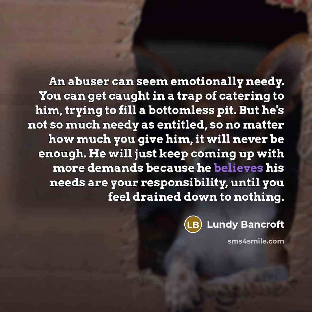 “An abuser can seem emotionally needy. You can get caught in a trap of catering to him, trying to fill a bottomless pit. But he's not so much needy as entitled, so no matter how much you give him, it will never be enough. He will just keep coming up with more demands because he believes his needs…” quote by Lundy Bancroft