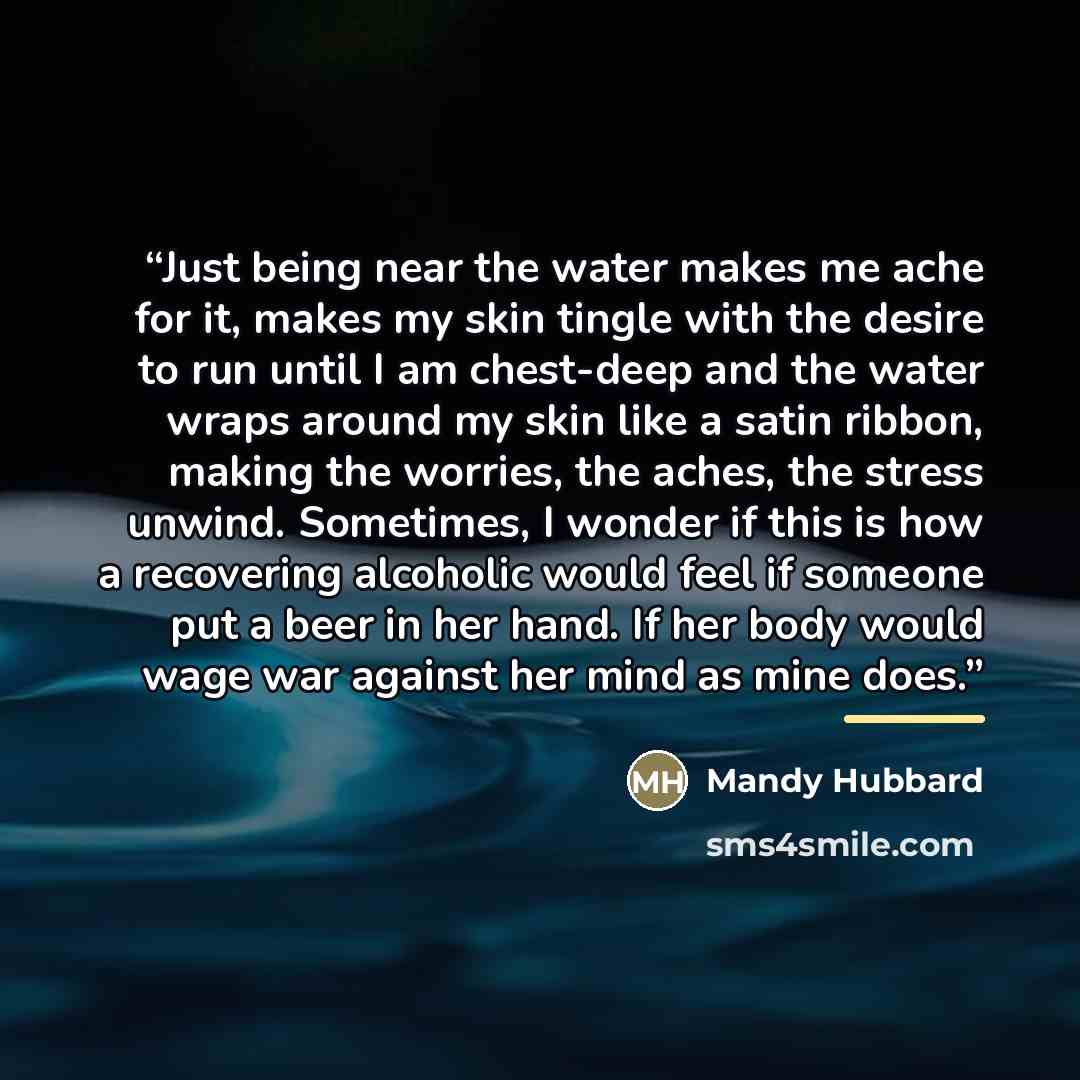 “Just being near the water makes me ache for it, makes my skin tingle with the desire to run until I am chest-deep and the water wraps around my skin like a satin ribbon, making the worries, the aches, the stress unwind. Sometimes, I wonder if this is how a recovering alcoholic would feel if…” quote by Mandy Hubbard