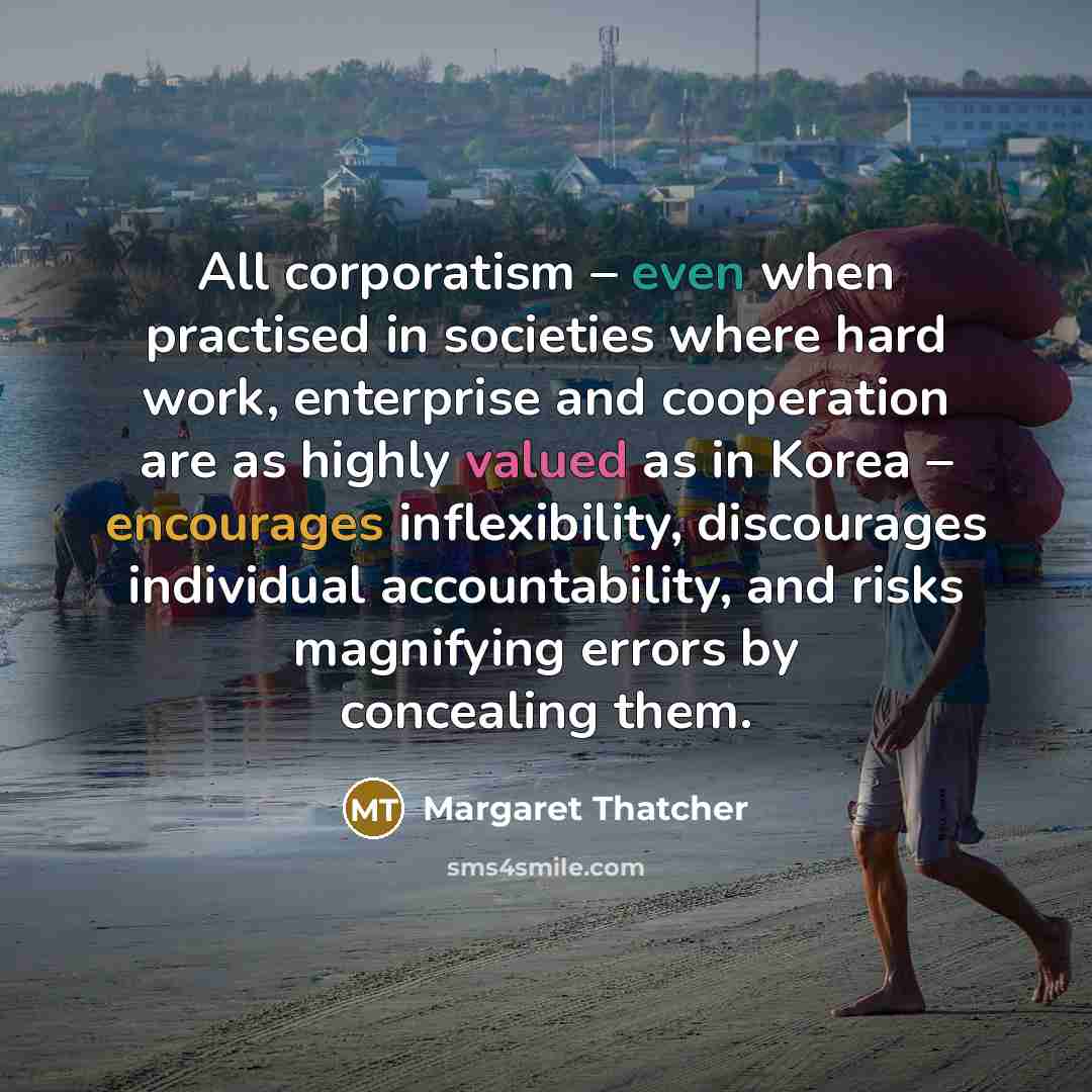 “All corporatism – even when practised in societies where hard work, enterprise and cooperation are as highly valued as in Korea – encourages inflexibility, discourages individual accountability, and risks magnifying errors by concealing them.” quote by Margaret Thatcher