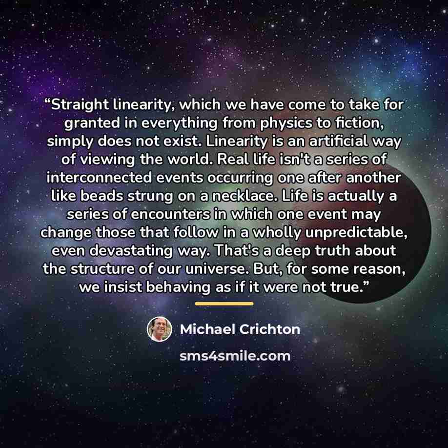 “Straight linearity, which we have come to take for granted in everything from physics to fiction, simply does not exist. Linearity is an artificial way of viewing the world. Real life isn't a series of interconnected events occurring one after another like beads strung on a necklace. Life is…” quote by Michael Crichton