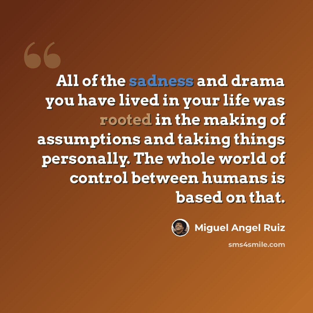 “All of the sadness and drama you have lived in your life was rooted in the making of assumptions and taking things personally. The whole world of control between humans is based on that.” quote by Miguel Angel Ruiz