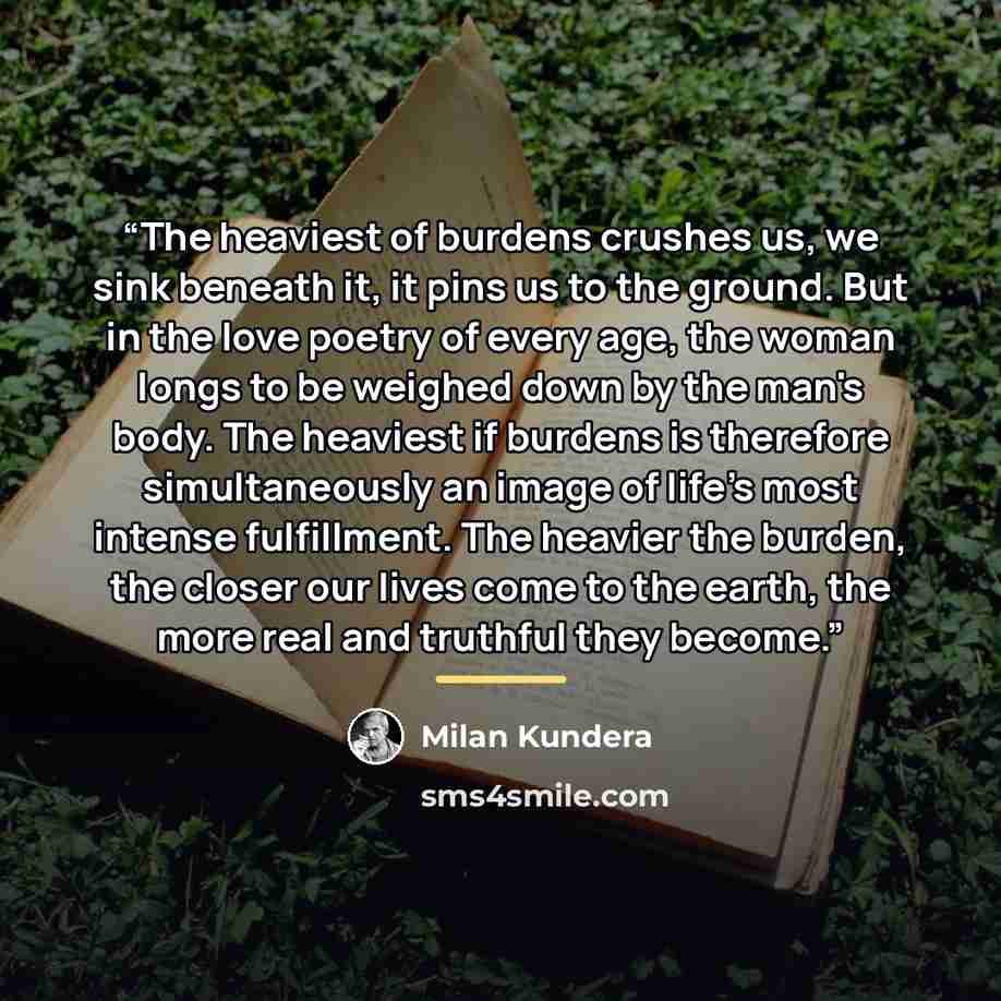 “The heaviest of burdens crushes us, we sink beneath it, it pins us to the ground. But in the love poetry of every age, the woman longs to be weighed down by the man's body. The heaviest if burdens is therefore simultaneously an image of life's most intense fulfillment. The heavier the burden, the…” quote by Milan Kundera