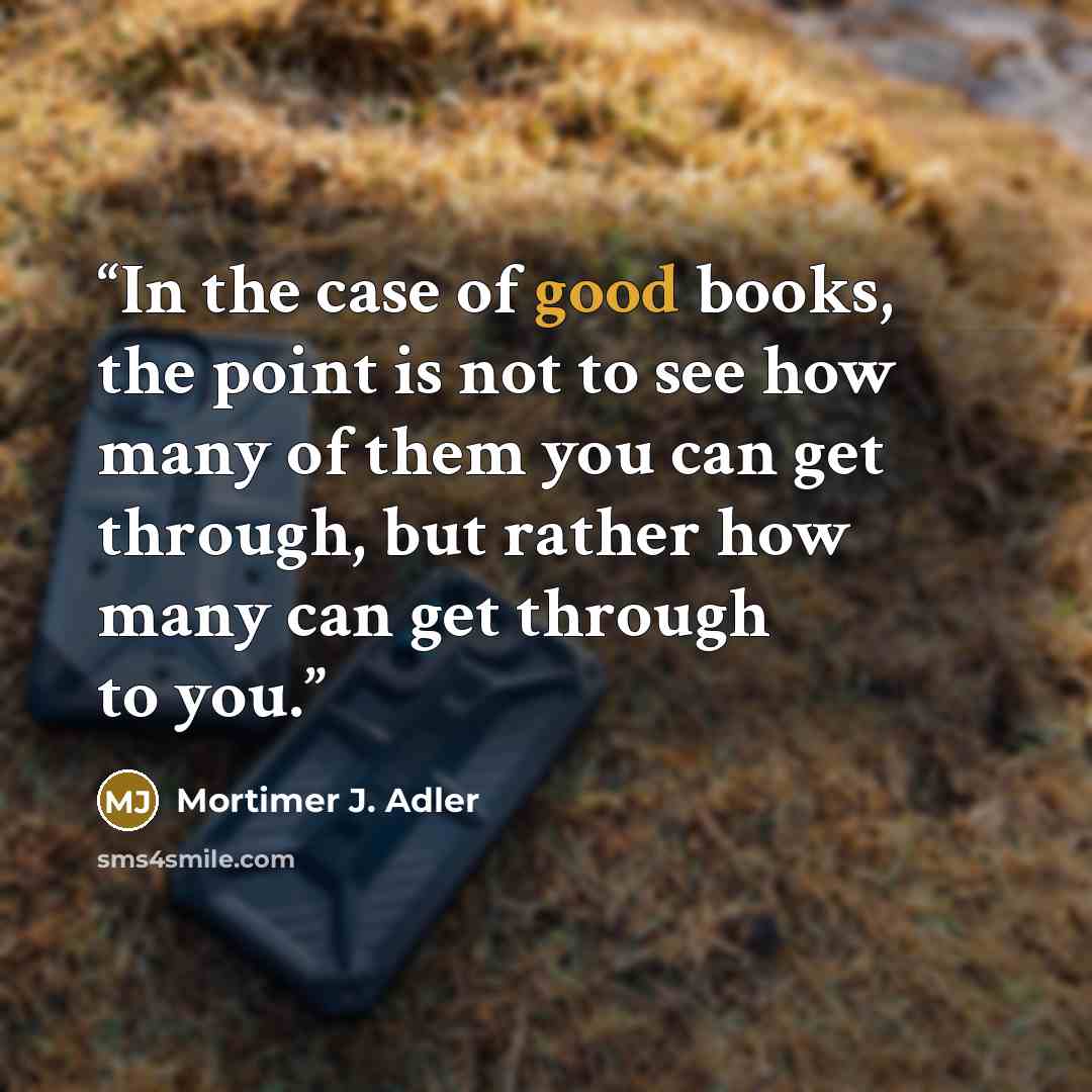 “In the case of good books, the point is not to see how many of them you can get through, but rather how many can get through to you.” quote by Mortimer J. Adler