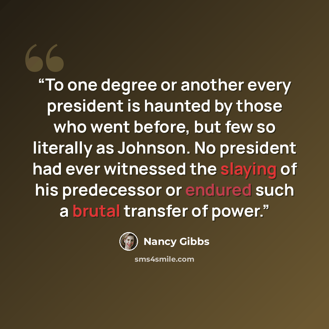 “To one degree or another every president is haunted by those who went before, but few so literally as Johnson. No president had ever witnessed the slaying of his predecessor or endured such a brutal transfer of power.” quote by Nancy Gibbs