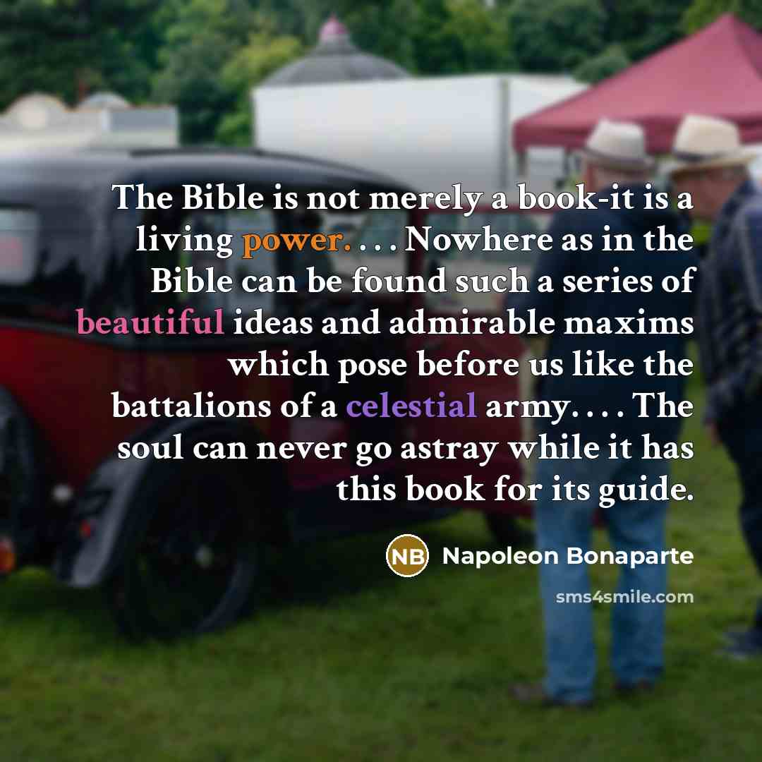 “The Bible is not merely a book-it is a living power. . . . Nowhere as in the Bible can be found such a series of beautiful ideas and admirable maxims which pose before us like the battalions of a celestial army. . . . The soul can never go astray while it has this book for its guide.” quote by Napoleon Bonaparte