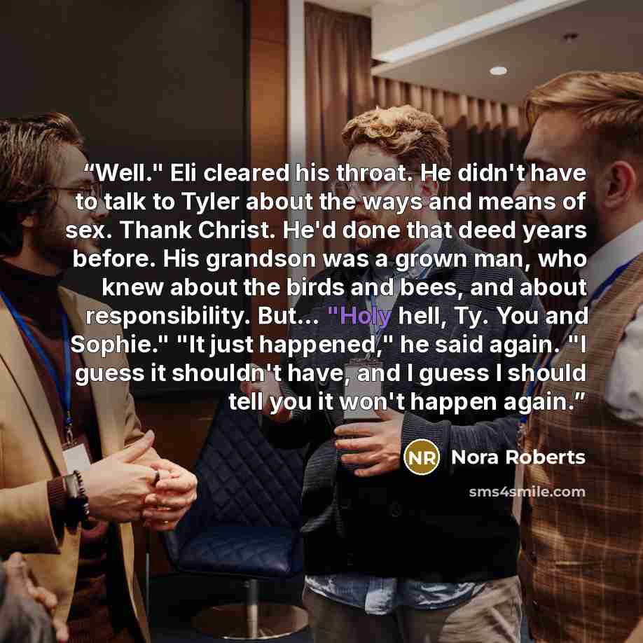 “Well." Eli cleared his throat. He didn't have to talk to Tyler about the ways and means of sex. Thank Christ. He'd done that deed years before. His grandson was a grown man, who knew about the birds and bees, and about responsibility. But… "Holy hell, Ty. You and Sophie." "It just happened," he…” quote by Nora Roberts