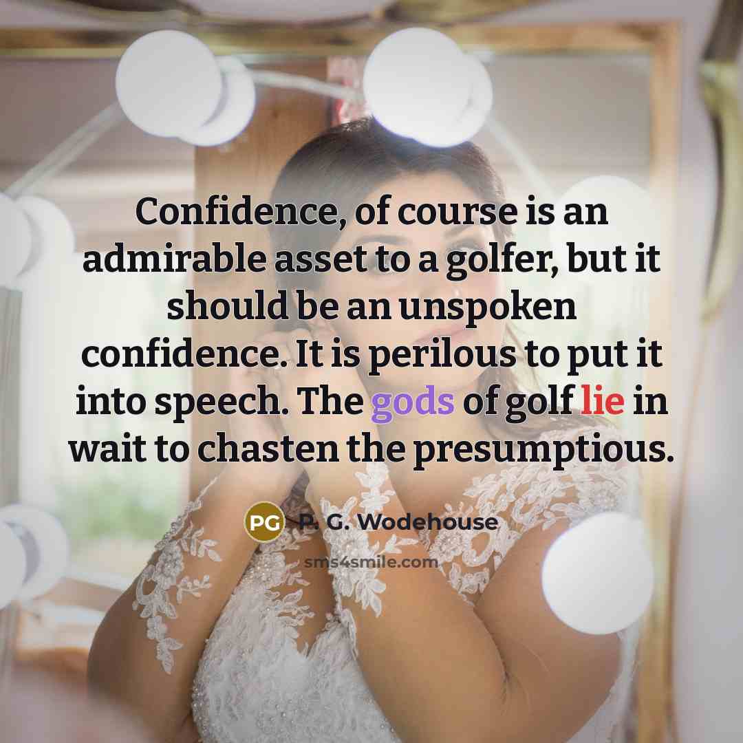 “Confidence, of course is an admirable asset to a golfer, but it should be an unspoken confidence. It is perilous to put it into speech. The gods of golf lie in wait to chasten the presumptious.” quote by P. G. Wodehouse