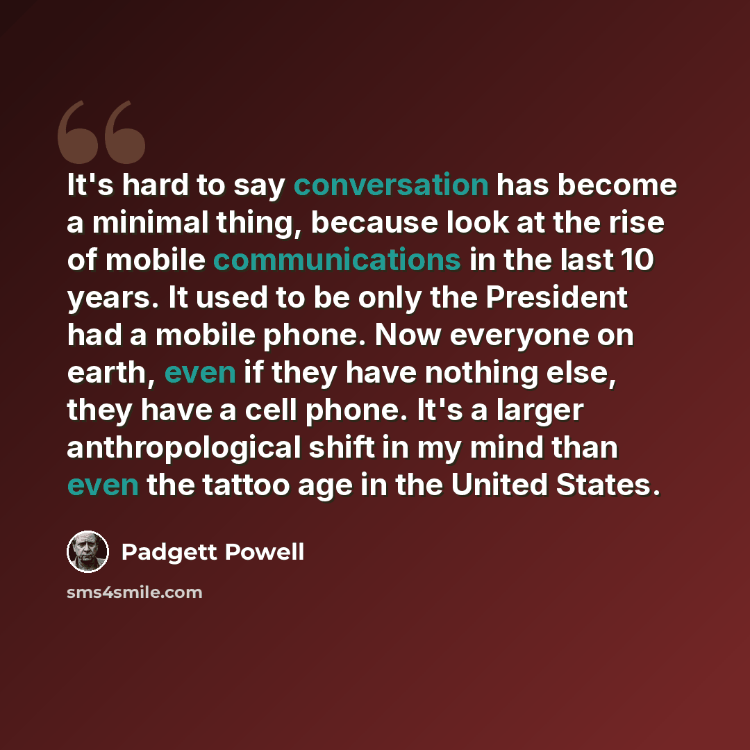 “It's hard to say conversation has become a minimal thing, because look at the rise of mobile communications in the last 10 years. It used to be only the President had a mobile phone. Now everyone on earth, even if they have nothing else, they have a cell phone. It's a larger anthropological shift…” quote by Padgett Powell