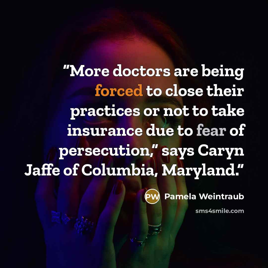 “More doctors are being forced to close their practices or not to take insurance due to fear of persecution,” says Caryn Jaffe of Columbia, Maryland.” quote by Pamela Weintraub