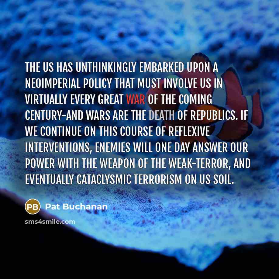 “The US has unthinkingly embarked upon a neoimperial policy that must involve us in virtually every great war of the coming century-and wars are the death of republics. If we continue on this course of reflexive interventions, enemies will one day answer our power with the weapon of the…” quote by Pat Buchanan