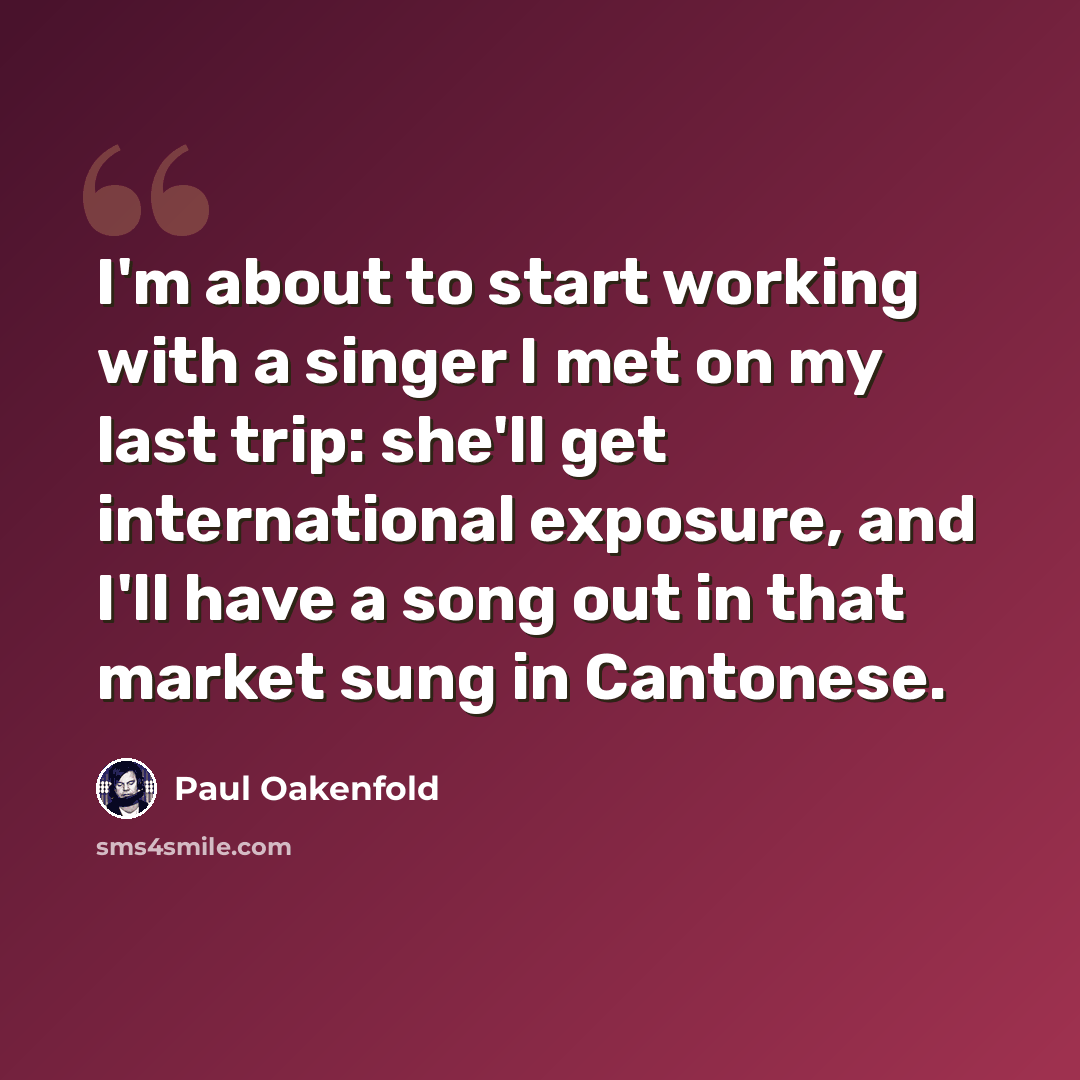 “I'm about to start working with a singer I met on my last trip: she'll get international exposure, and I'll have a song out in that market sung in Cantonese.” quote by Paul Oakenfold