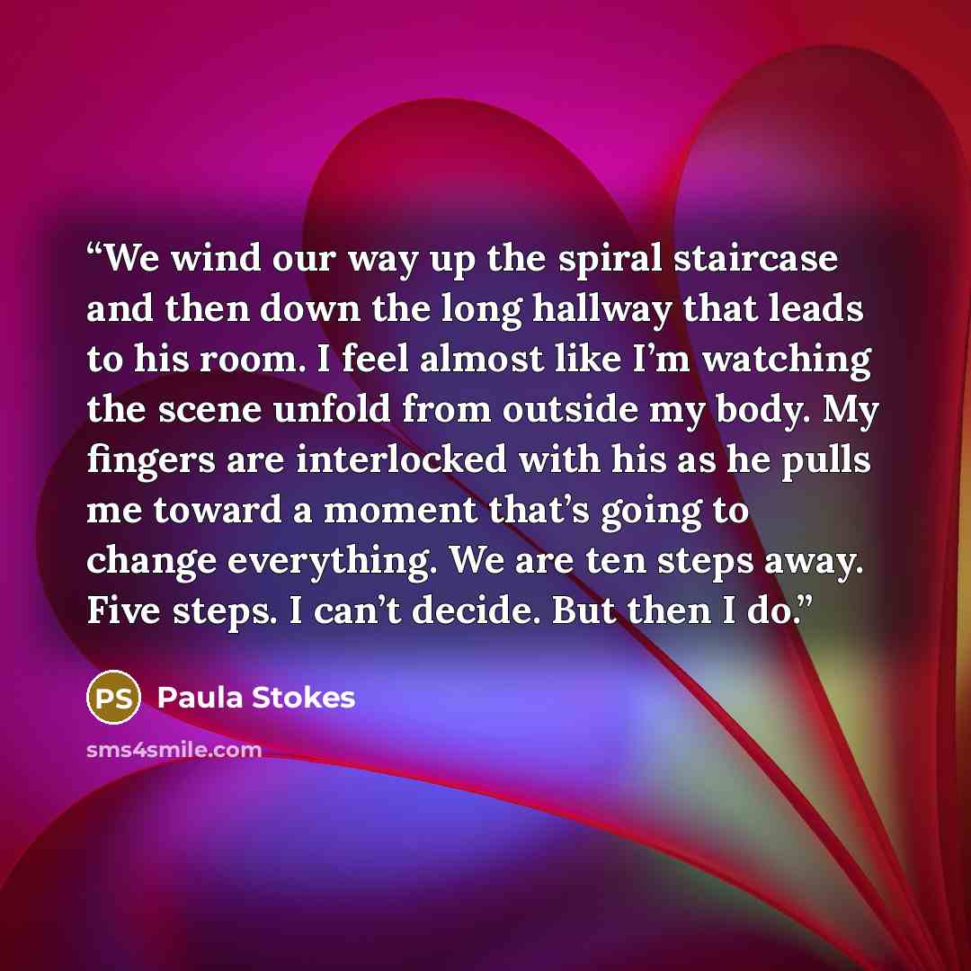 “We wind our way up the spiral staircase and then down the long hallway that leads to his room. I feel almost like I’m watching the scene unfold from outside my body. My fingers are interlocked with his as he pulls me toward a moment that’s going to change everything. We are ten steps away. Five…” quote by Paula Stokes