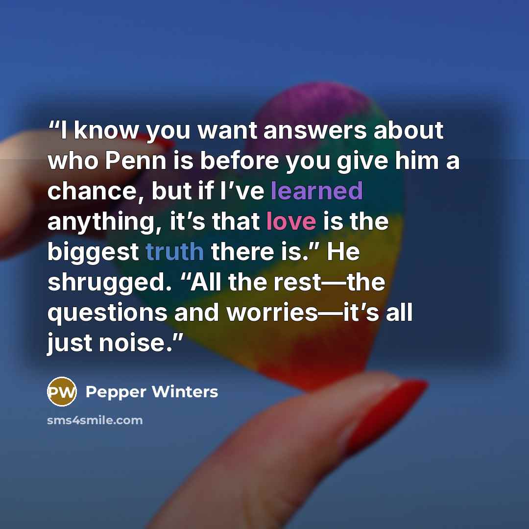 “I know you want answers about who Penn is before you give him a chance, but if I’ve learned anything, it’s that love is the biggest truth there is.” He shrugged. “All the rest—the questions and worries—it’s all just noise.” quote by Pepper Winters