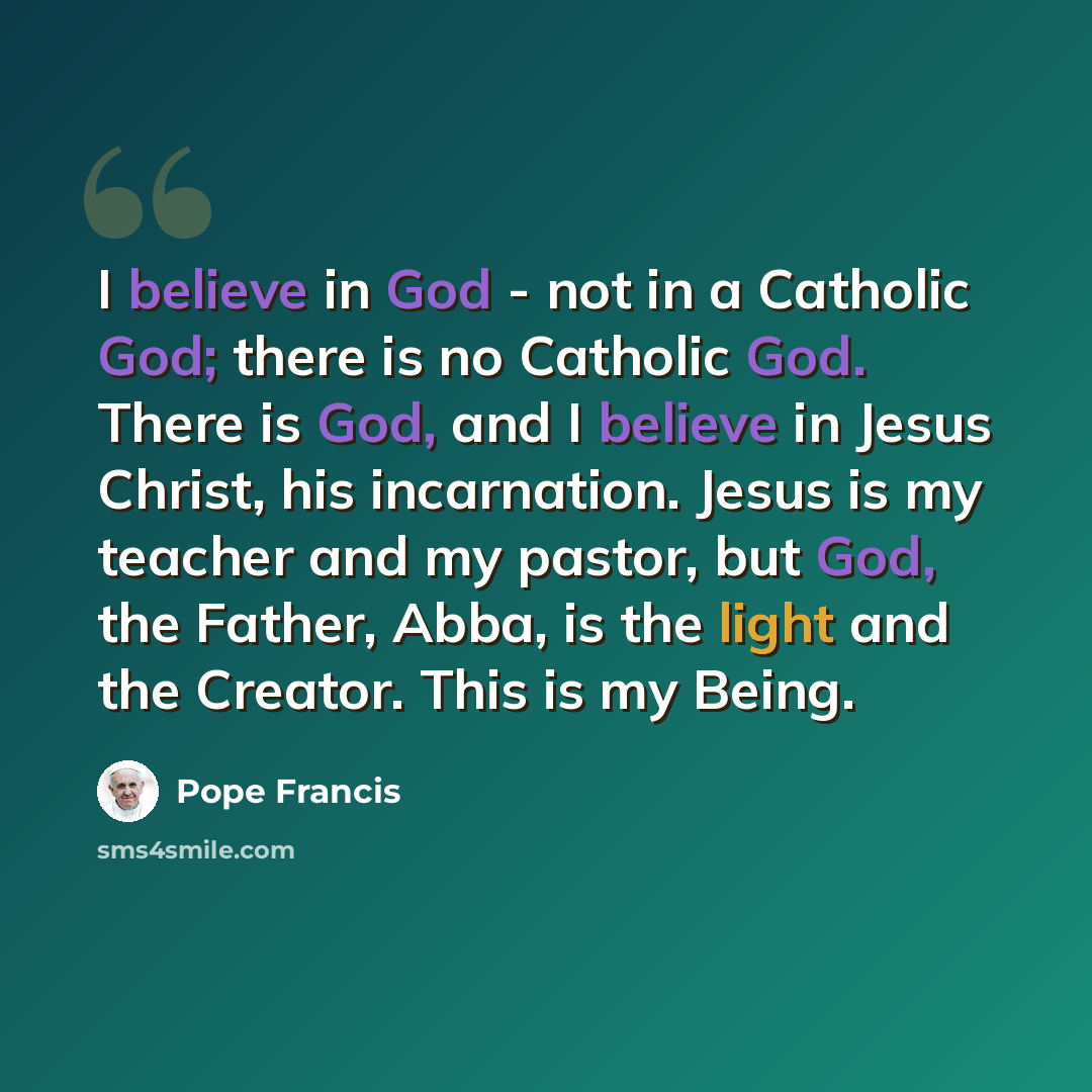 “I believe in God - not in a Catholic God; there is no Catholic God. There is God, and I believe in Jesus Christ, his incarnation. Jesus is my teacher and my pastor, but God, the Father, Abba, is the light and the Creator. This is my Being.” quote by Pope Francis