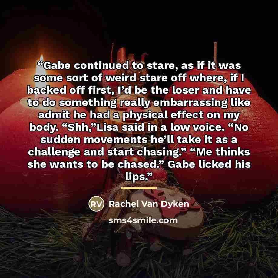 “Gabe continued to stare, as if it was some sort of weird stare off where, if I backed off first, I’d be the loser and have to do something really embarrassing like admit he had a physical effect on my body. “Shh,”Lisa said in a low voice. “No sudden movements he’ll take it as a challenge and start…” quote by Rachel Van Dyken