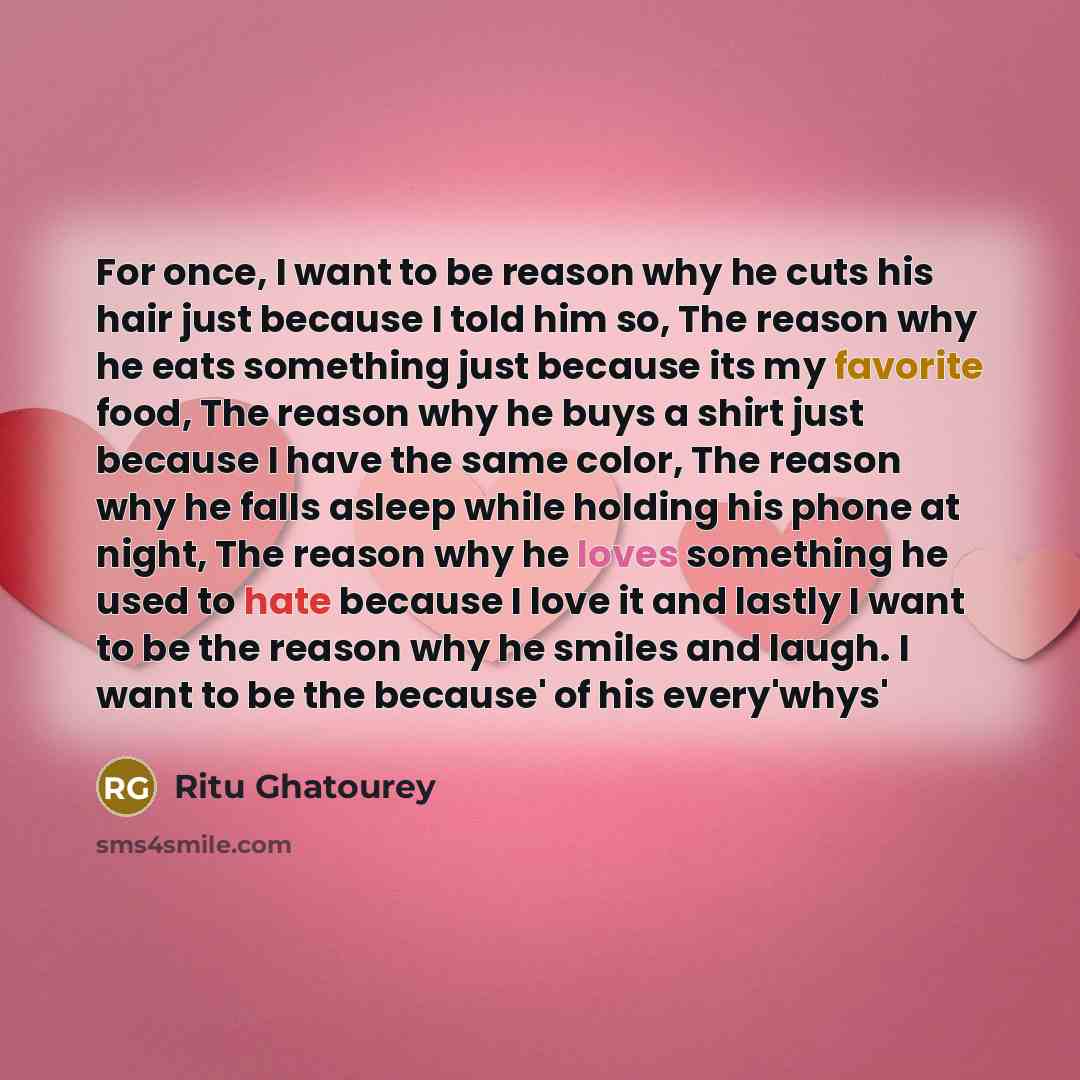 “For once, I want to be reason why he cuts his hair just because I told him so, The reason why he eats something just because its my favorite food, The reason why he buys a shirt just because I have the same color, The reason why he falls asleep while holding his phone at night, The reason why he…” quote by Ritu Ghatourey