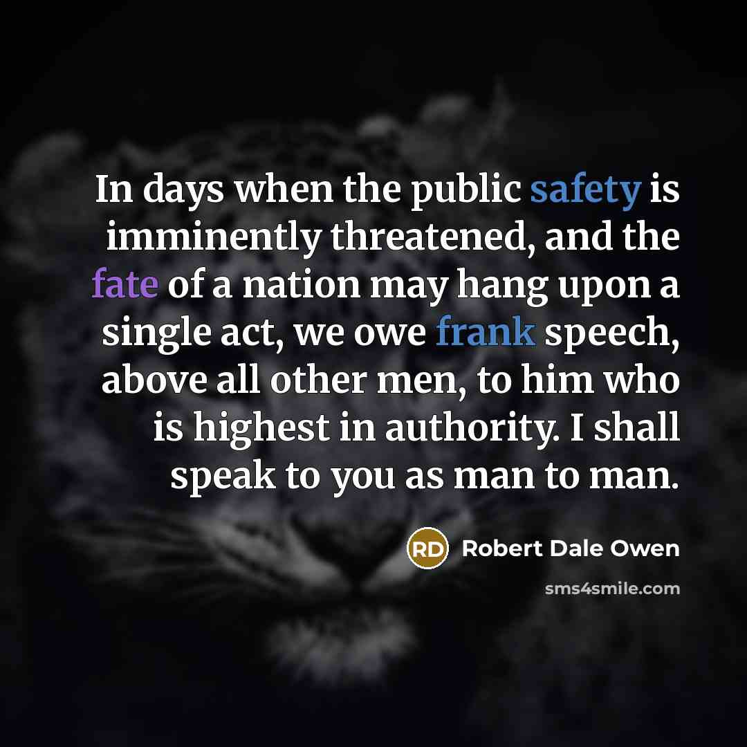 “In days when the public safety is imminently threatened, and the fate of a nation may hang upon a single act, we owe frank speech, above all other men, to him who is highest in authority. I shall speak to you as man to man.” quote by Robert Dale Owen