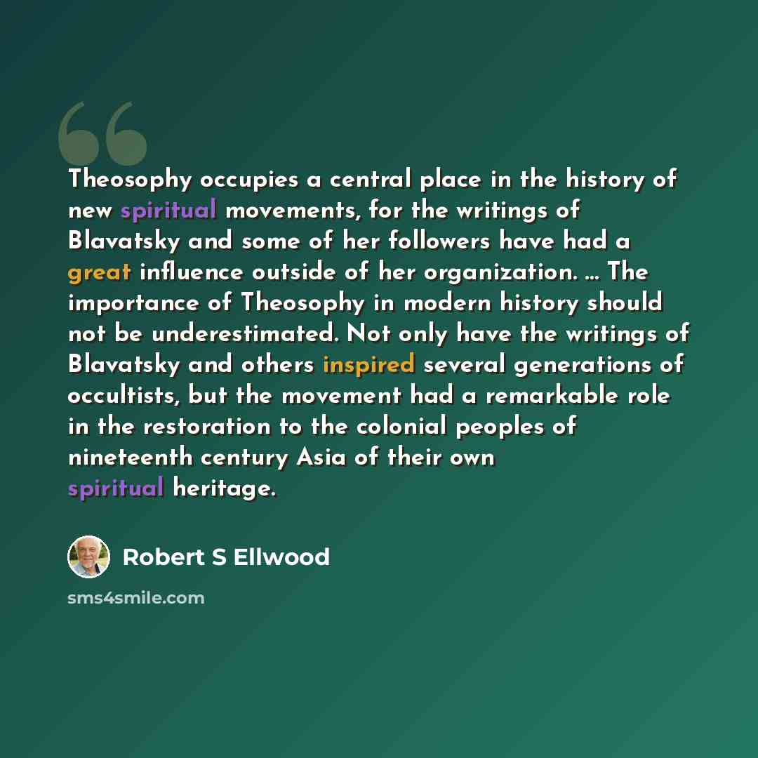 “Theosophy occupies a central place in the history of new spiritual movements, for the writings of Blavatsky and some of her followers have had a great influence outside of her organization. … The importance of Theosophy in modern history should not be underestimated. Not only have the writings of…” quote by Robert S Ellwood