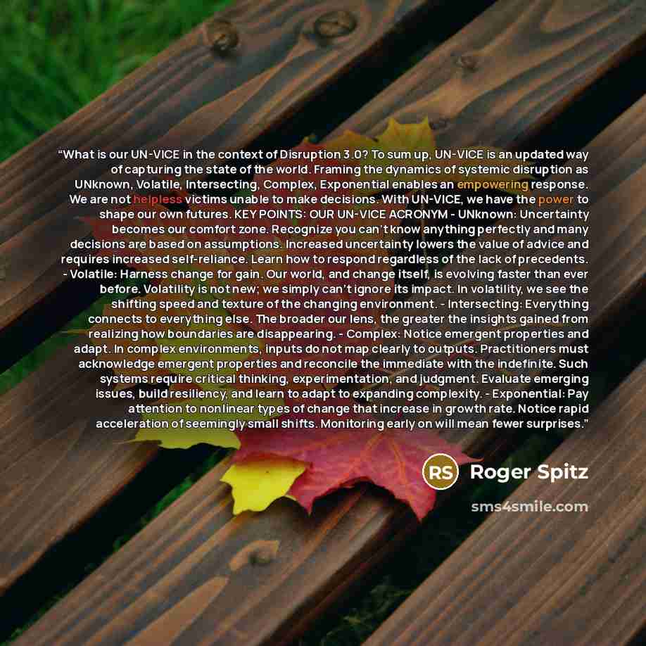“What is our UN-VICE in the context of Disruption 3.0? To sum up, UN-VICE is an updated way of capturing the state of the world. Framing the dynamics of systemic disruption as UNknown, Volatile, Intersecting, Complex, Exponential enables an empowering response. We are not helpless victims unable to…” quote by Roger Spitz