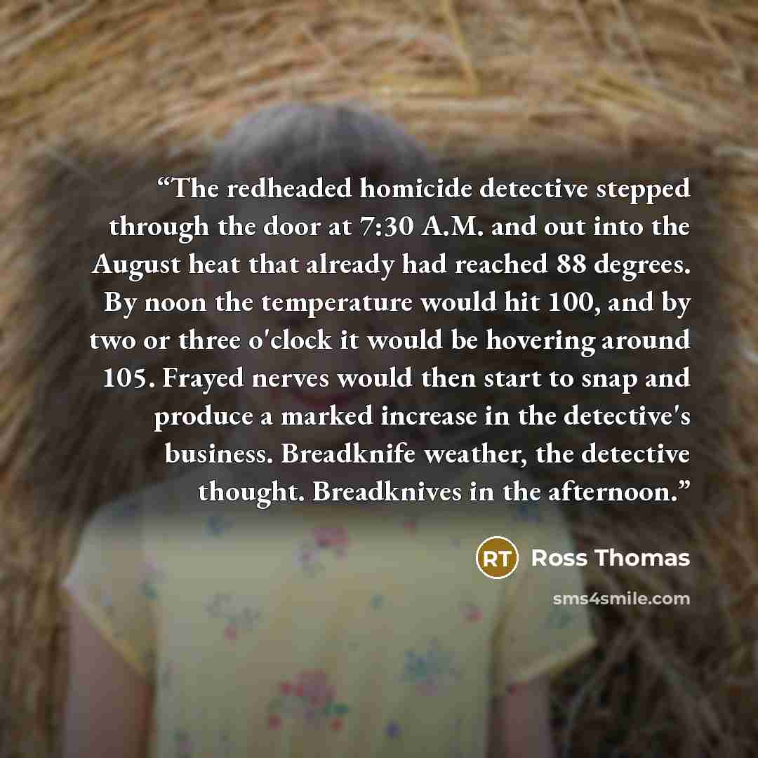 “The redheaded homicide detective stepped through the door at 7:30 A.M. and out into the August heat that already had reached 88 degrees. By noon the temperature would hit 100, and by two or three o'clock it would be hovering around 105. Frayed nerves would then start to snap and produce a marked…” quote by Ross Thomas