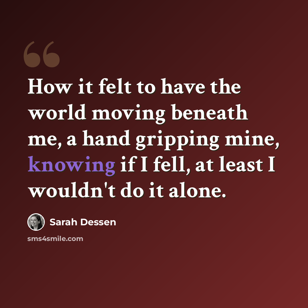 “How it felt to have the world moving beneath me, a hand gripping mine, knowing if I fell, at least I wouldn't do it alone.” quote by Sarah Dessen