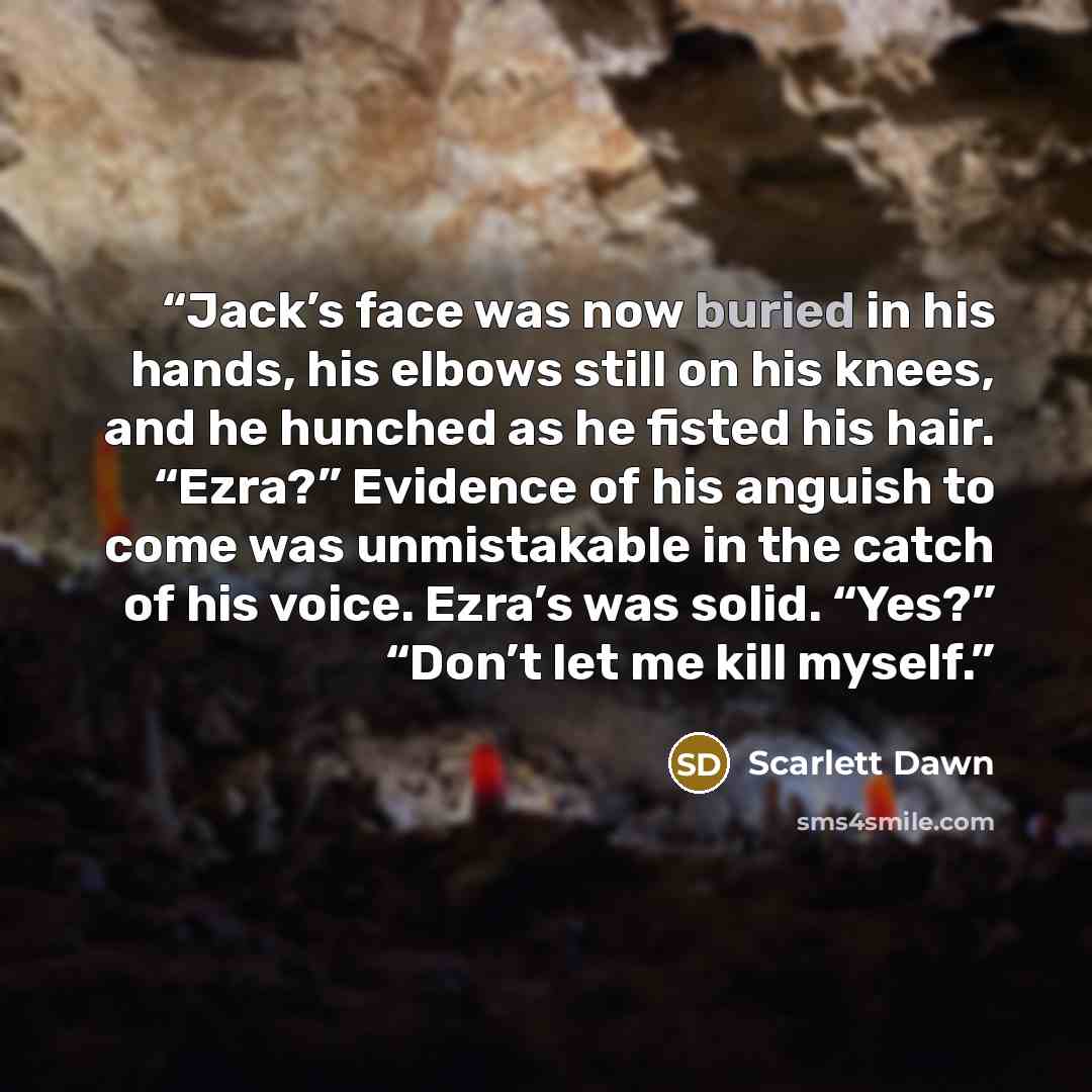 “Jack’s face was now buried in his hands, his elbows still on his knees, and he hunched as he fisted his hair. “Ezra?” Evidence of his anguish to come was unmistakable in the catch of his voice. Ezra’s was solid. “Yes?” “Don’t let me kill myself.” quote by Scarlett Dawn