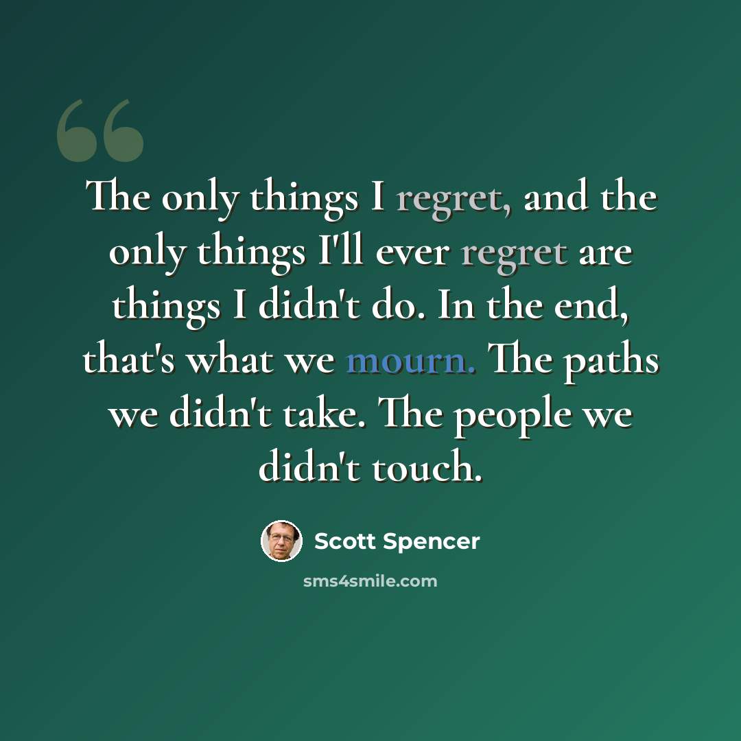 “The only things I regret, and the only things I'll ever regret are things I didn't do. In the end, that's what we mourn. The paths we didn't take. The people we didn't touch.” quote by Scott Spencer