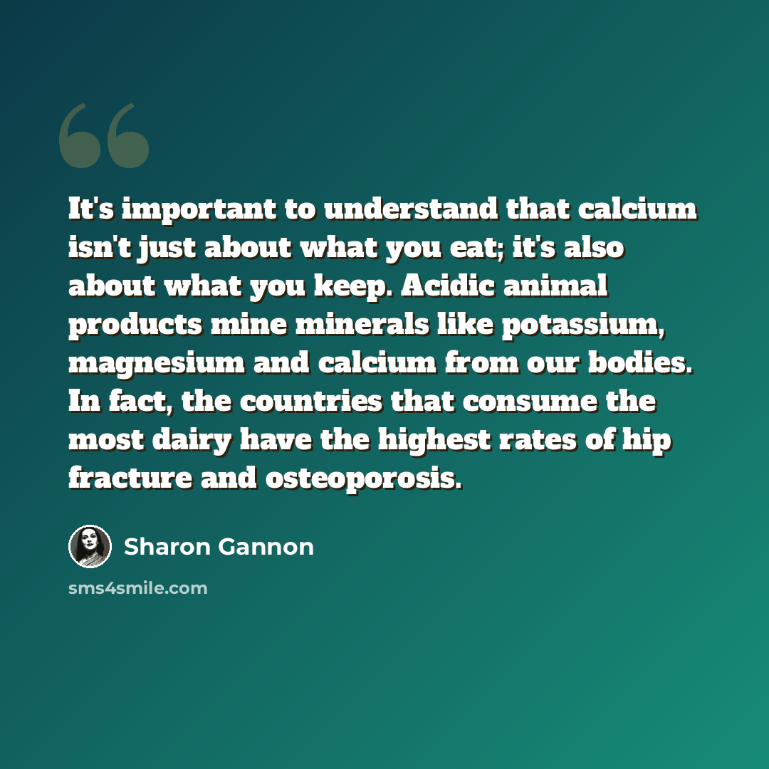 “It's important to understand that calcium isn't just about what you eat; it's also about what you keep. Acidic animal products mine minerals like potassium, magnesium and calcium from our bodies. In fact, the countries that consume the most dairy have the highest rates of hip fracture and…” quote by Sharon Gannon