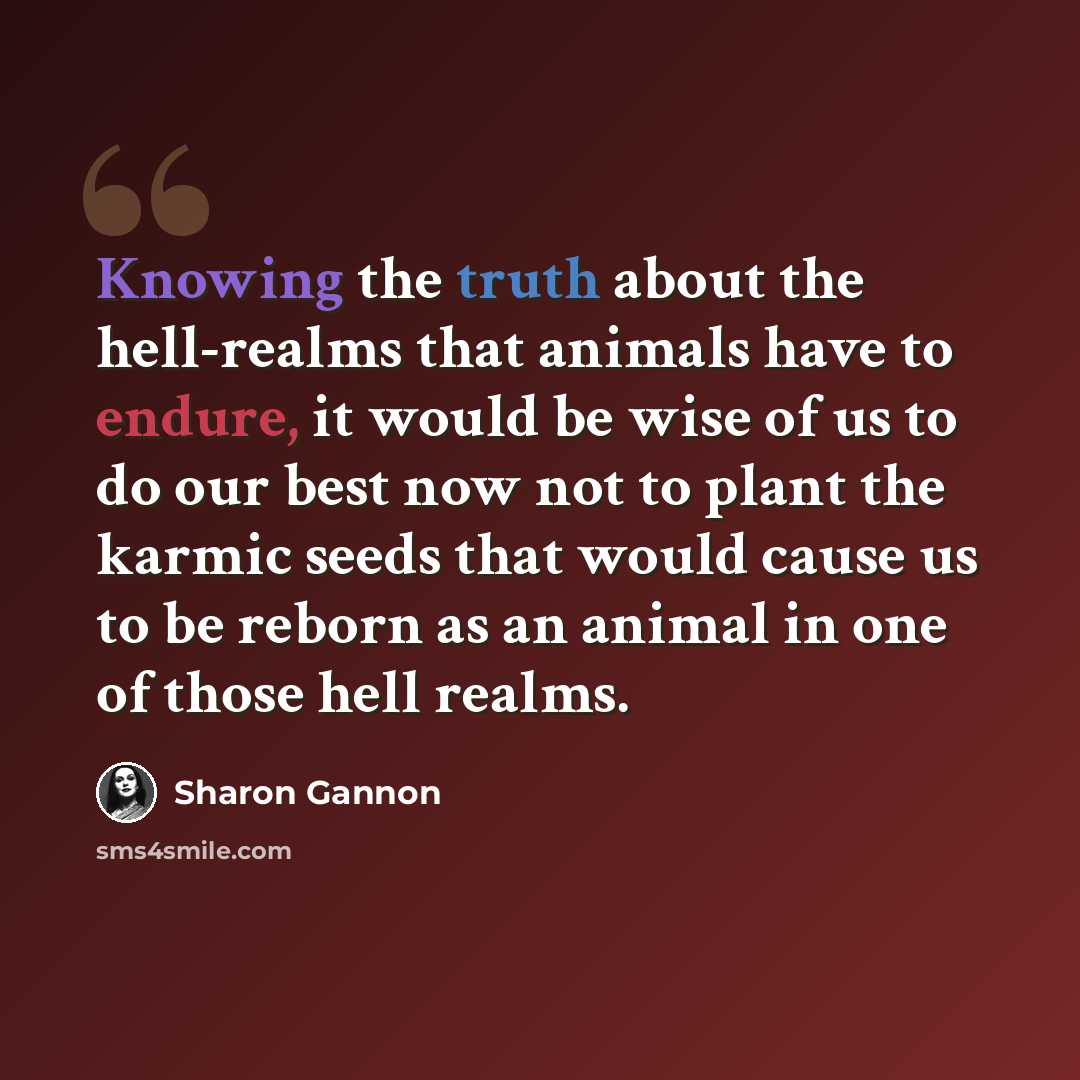 “Knowing the truth about the hell-realms that animals have to endure, it would be wise of us to do our best now not to plant the karmic seeds that would cause us to be reborn as an animal in one of those hell realms.” quote by Sharon Gannon