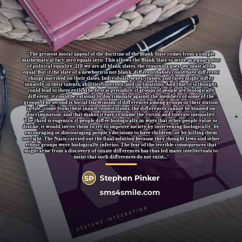 “The greatest moral appeal of the doctrine of the Blank Slate comes from a simple mathematical fact: zero equals zero. This allows the Blank Slate to serve as a guarantor of political equality...[I]f we are all blank slates, the reasoning goes, we must all be equal. But if the slate of a newborn is…” quote by Stephen Pinker