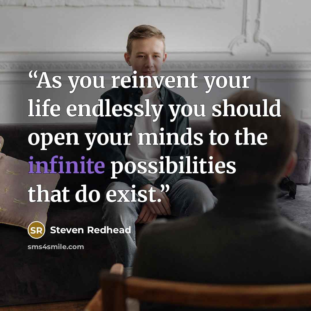 “As you reinvent your life endlessly you should open your minds to the infinite possibilities that do exist.” quote by steven redhead