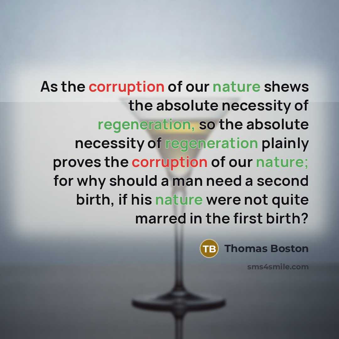 “As the corruption of our nature shews the absolute necessity of regeneration, so the absolute necessity of regeneration plainly proves the corruption of our nature; for why should a man need a second birth, if his nature were not quite marred in the first birth?” quote by Thomas Boston