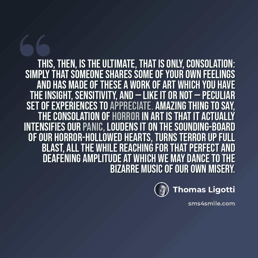 “This, then, is the ultimate, that is only, consolation: simply that someone shares some of your own feelings and has made of these a work of art which you have the insight, sensitivity, and — like it or not — peculiar set of experiences to appreciate. Amazing thing to say, the consolation of…” quote by Thomas Ligotti