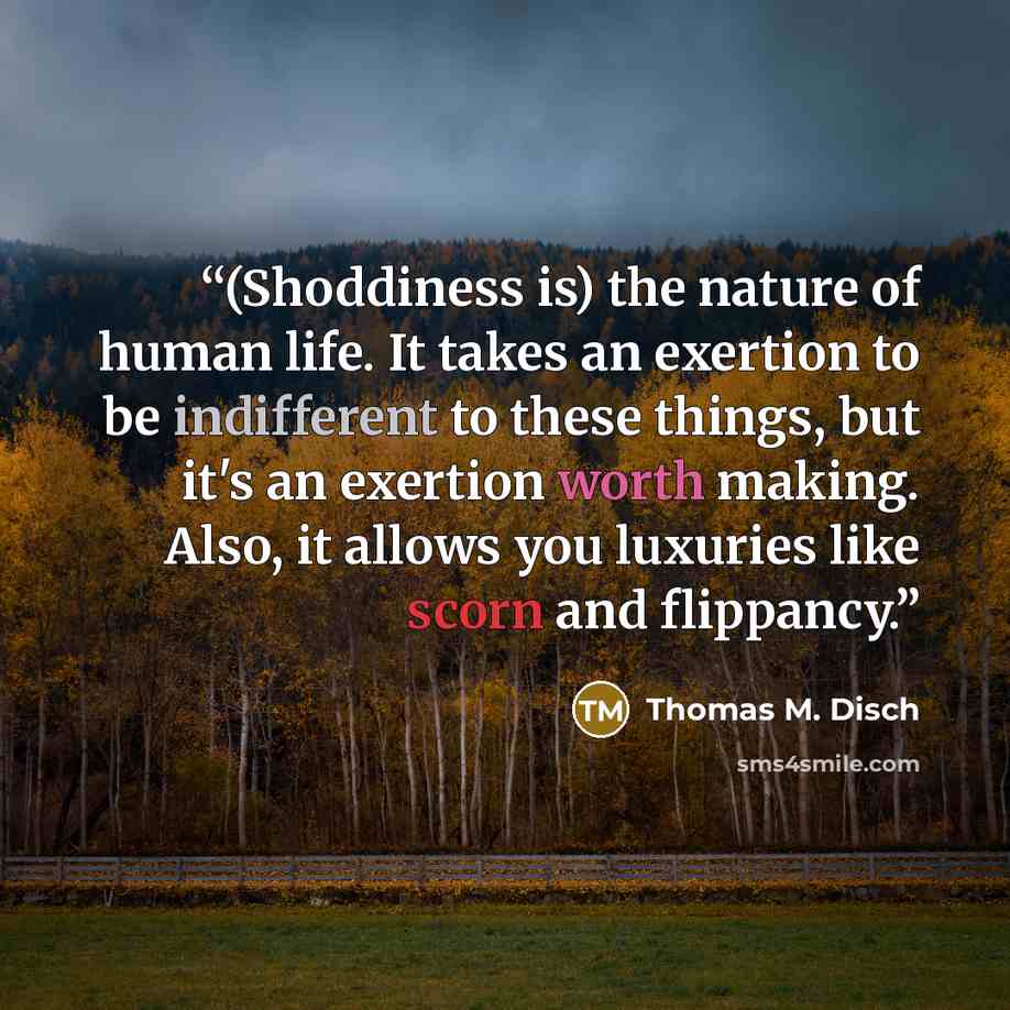 “(Shoddiness is) the nature of human life. It takes an exertion to be indifferent to these things, but it's an exertion worth making. Also, it allows you luxuries like scorn and flippancy.” quote by Thomas M. Disch