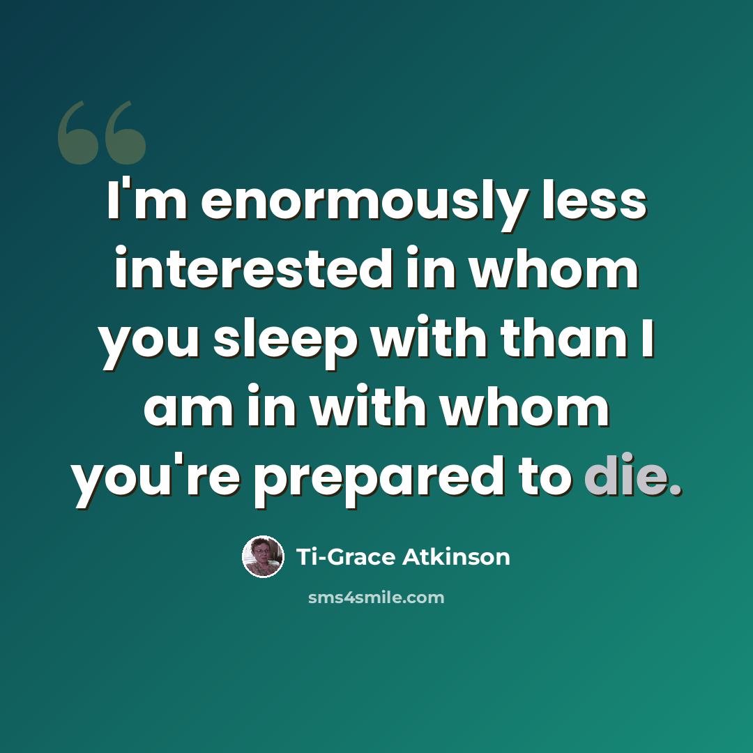 “I'm enormously less interested in whom you sleep with than I am in with whom you're prepared to die.” quote by Ti-Grace Atkinson
