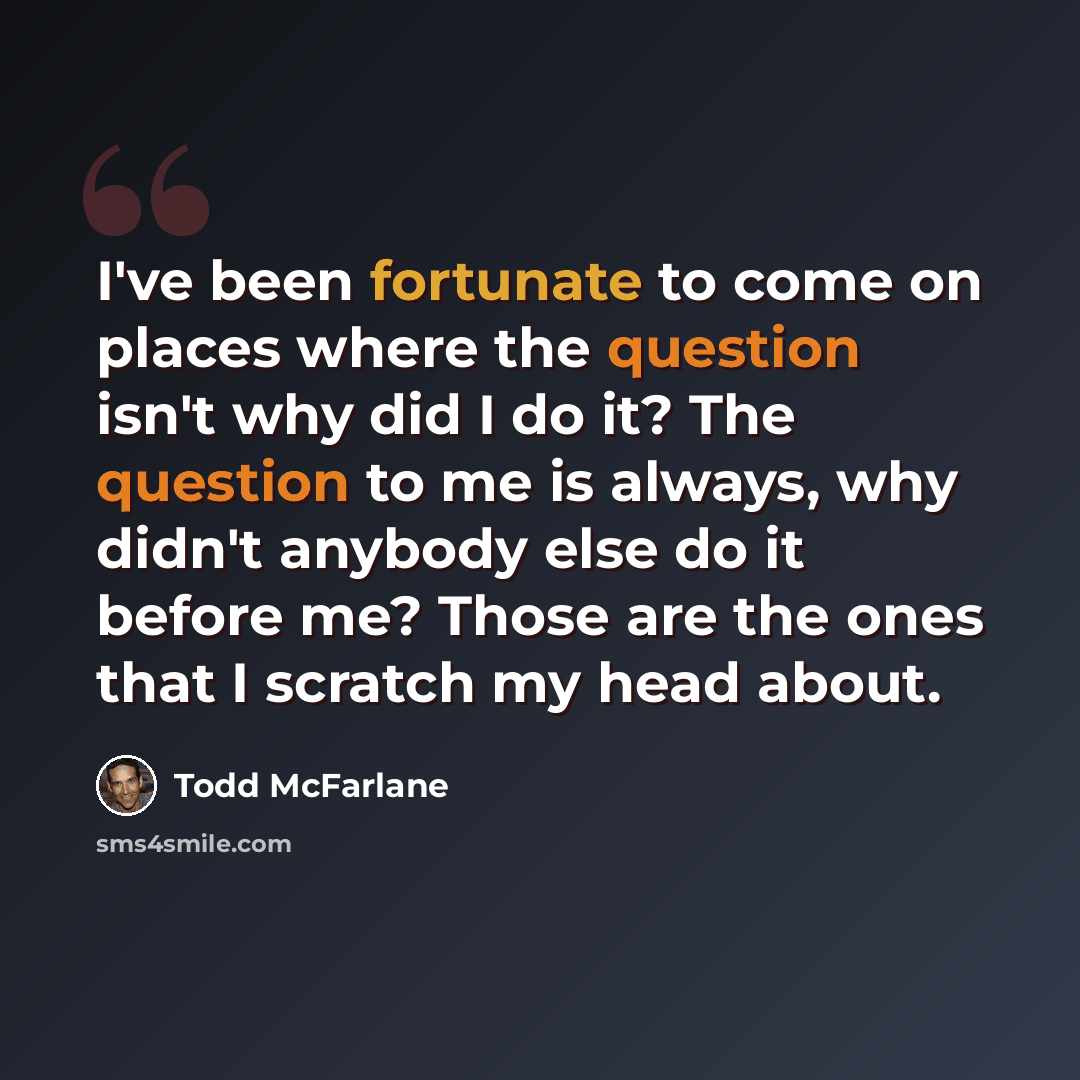 “I've been fortunate to come on places where the question isn't why did I do it? The question to me is always, why didn't anybody else do it before me? Those are the ones that I scratch my head about.” quote by Todd McFarlane