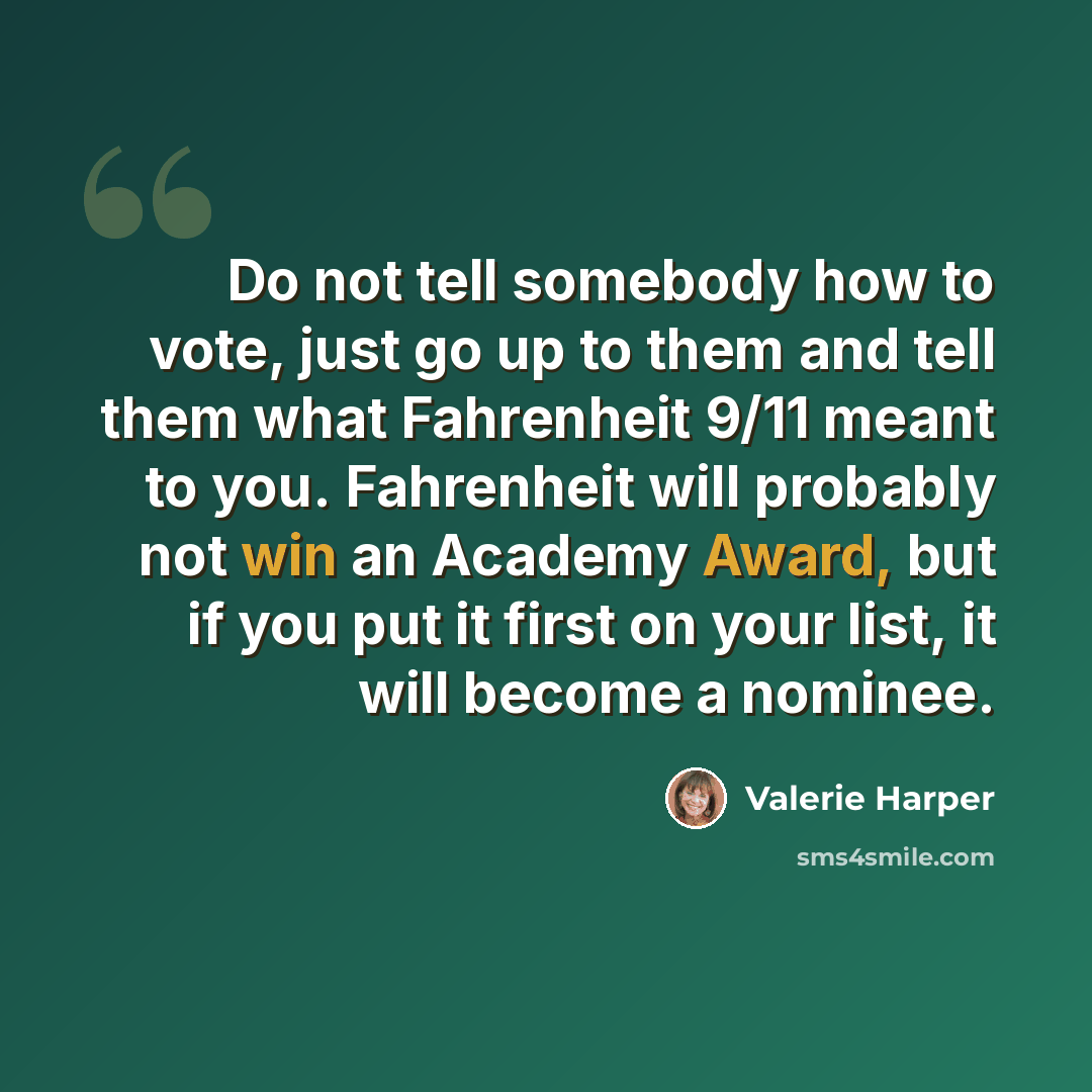 “Do not tell somebody how to vote, just go up to them and tell them what Fahrenheit 9/11 meant to you. Fahrenheit will probably not win an Academy Award, but if you put it first on your list, it will become a nominee.” quote by Valerie Harper