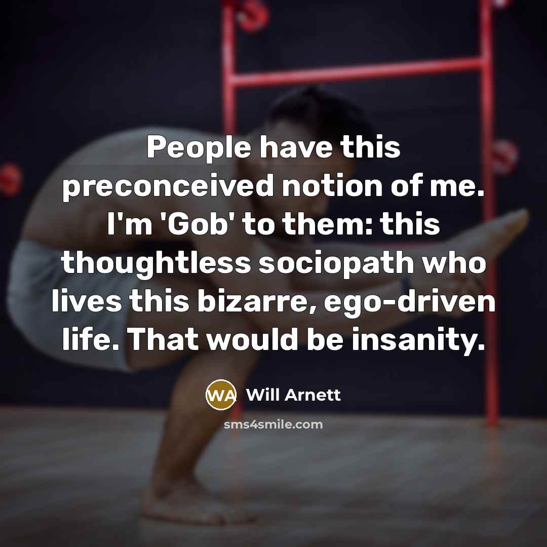 “People have this preconceived notion of me. I'm 'Gob' to them: this thoughtless sociopath who lives this bizarre, ego-driven life. That would be insanity.” quote by Will Arnett