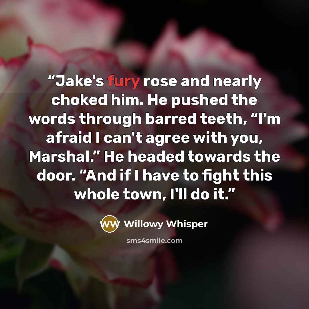 “Jake's fury rose and nearly choked him. He pushed the words through barred teeth, “I'm afraid I can't agree with you, Marshal.” He headed towards the door. “And if I have to fight this whole town, I'll do it.” quote by Willowy Whisper